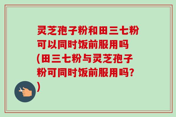 灵芝孢子粉和田三七粉可以同时饭前服用吗 (田三七粉与灵芝孢子粉可同时饭前服用吗？)