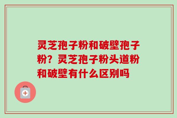 灵芝孢子粉和破壁孢子粉？灵芝孢子粉头道粉和破壁有什么区别吗