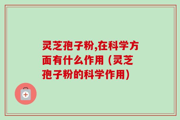 灵芝孢子粉,在科学方面有什么作用 (灵芝孢子粉的科学作用)