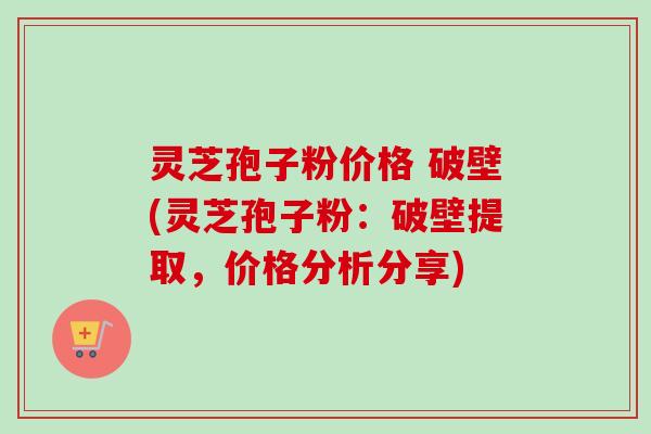 灵芝孢子粉价格 破壁(灵芝孢子粉：破壁提取，价格分析分享)