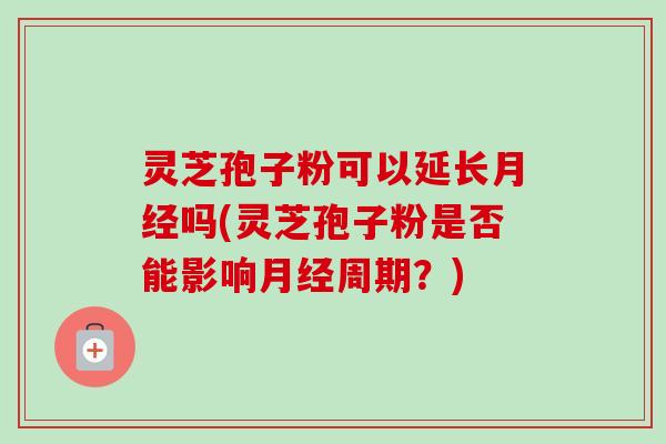 灵芝孢子粉可以延长吗(灵芝孢子粉是否能影响周期？)