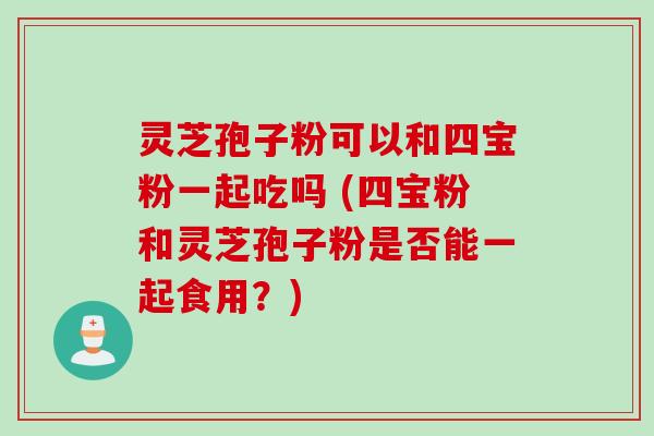 灵芝孢子粉可以和四宝粉一起吃吗 (四宝粉和灵芝孢子粉是否能一起食用？)
