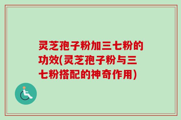 灵芝孢子粉加三七粉的功效(灵芝孢子粉与三七粉搭配的神奇作用)