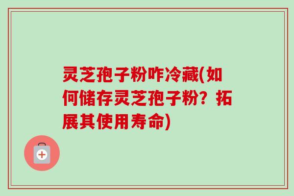 灵芝孢子粉咋冷藏(如何储存灵芝孢子粉？拓展其使用寿命)