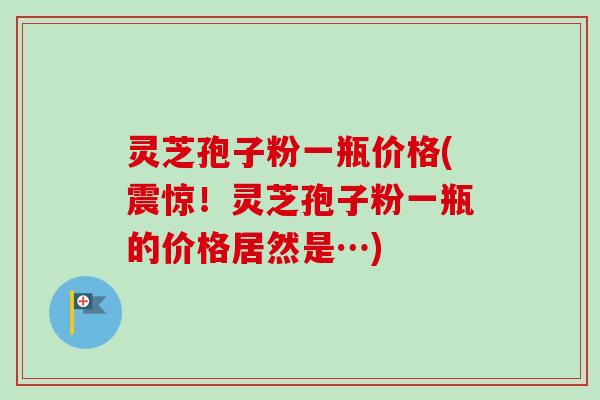 灵芝孢子粉一瓶价格(震惊！灵芝孢子粉一瓶的价格居然是…)