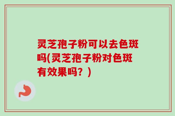 灵芝孢子粉可以去色斑吗(灵芝孢子粉对色斑有效果吗？)