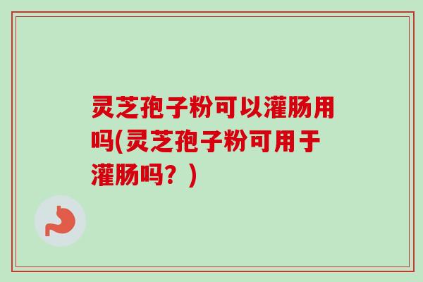 灵芝孢子粉可以灌肠用吗(灵芝孢子粉可用于灌肠吗？)
