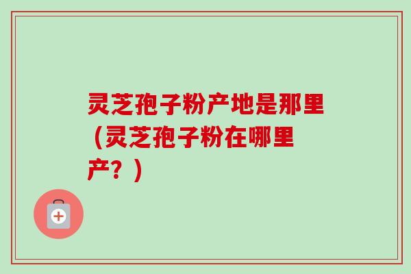 灵芝孢子粉产地是那里 (灵芝孢子粉在哪里产？)