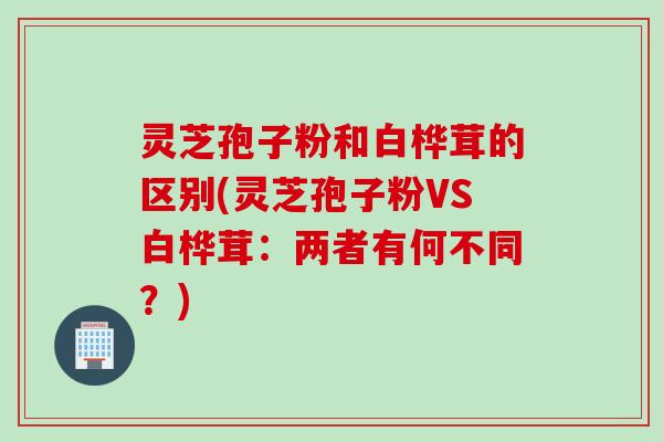 灵芝孢子粉和白桦茸的区别(灵芝孢子粉VS白桦茸：两者有何不同？)