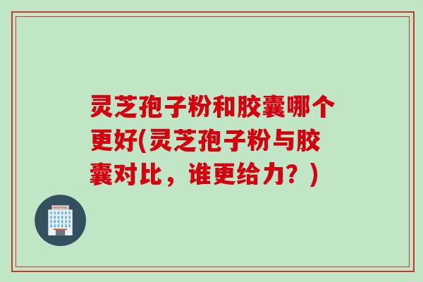 灵芝孢子粉和胶囊哪个更好(灵芝孢子粉与胶囊对比，谁更给力？)