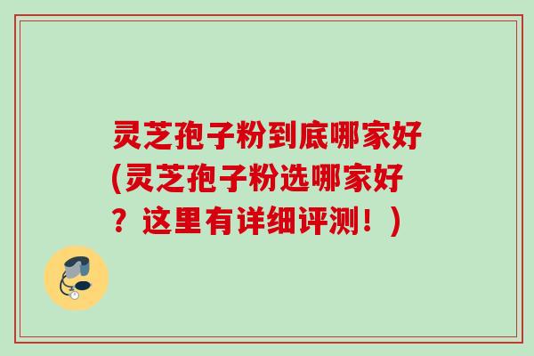 灵芝孢子粉到底哪家好(灵芝孢子粉选哪家好？这里有详细评测！)