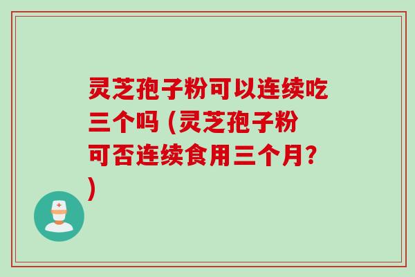 灵芝孢子粉可以连续吃三个吗 (灵芝孢子粉可否连续食用三个月？)