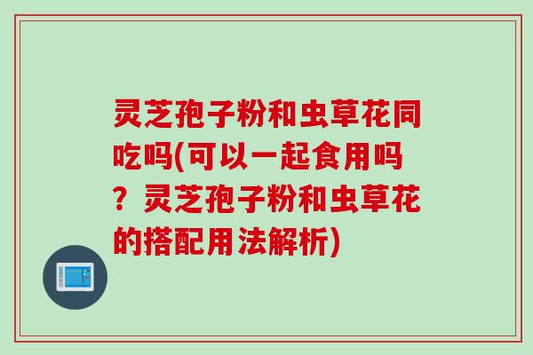 灵芝孢子粉和虫草花同吃吗(可以一起食用吗？灵芝孢子粉和虫草花的搭配用法解析)