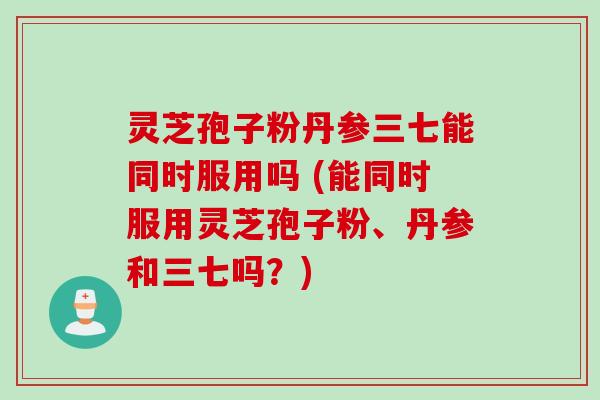 灵芝孢子粉丹参三七能同时服用吗 (能同时服用灵芝孢子粉、丹参和三七吗？)