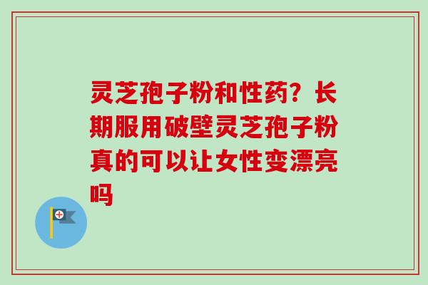 灵芝孢子粉和性药？长期服用破壁灵芝孢子粉真的可以让女性变漂亮吗