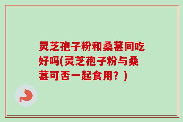 灵芝孢子粉和桑葚同吃好吗(灵芝孢子粉与桑葚可否一起食用？)