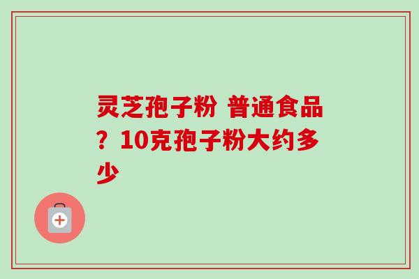 灵芝孢子粉 普通食品？10克孢子粉大约多少