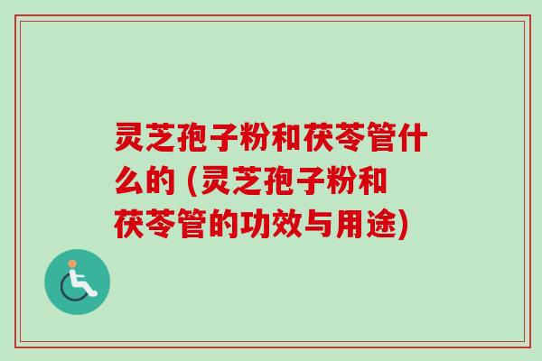 灵芝孢子粉和茯苓管什么的 (灵芝孢子粉和茯苓管的功效与用途)
