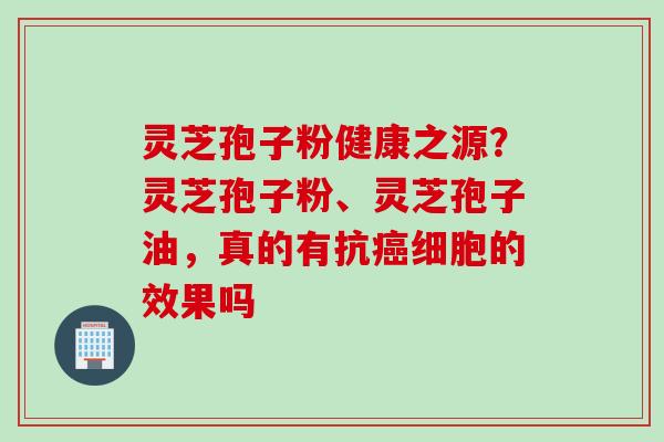 灵芝孢子粉健康之源？灵芝孢子粉、灵芝孢子油，真的有抗癌细胞的效果吗