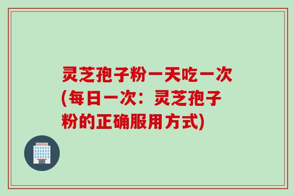 灵芝孢子粉一天吃一次(每日一次：灵芝孢子粉的正确服用方式)