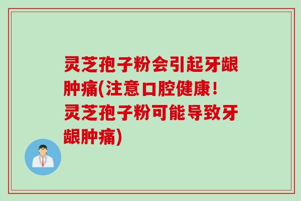 灵芝孢子粉会引起牙龈肿痛(注意口腔健康！灵芝孢子粉可能导致牙龈肿痛)