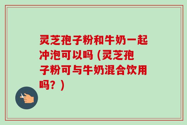灵芝孢子粉和牛奶一起冲泡可以吗 (灵芝孢子粉可与牛奶混合饮用吗？)