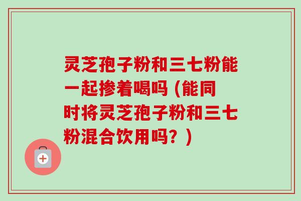 灵芝孢子粉和三七粉能一起掺着喝吗 (能同时将灵芝孢子粉和三七粉混合饮用吗？)