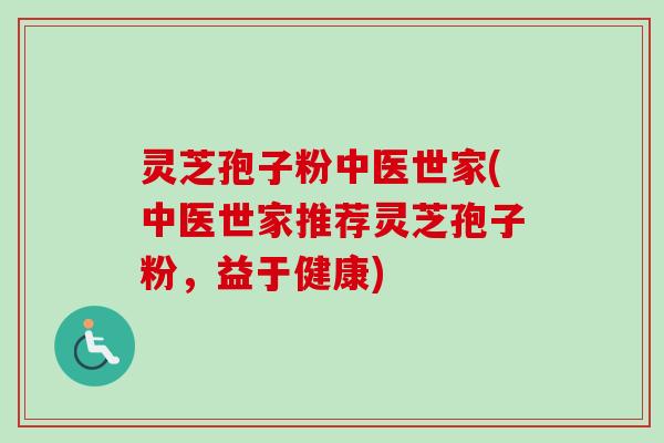 灵芝孢子粉中医世家(中医世家推荐灵芝孢子粉，益于健康)