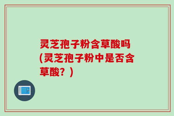 灵芝孢子粉含草酸吗 (灵芝孢子粉中是否含草酸？)