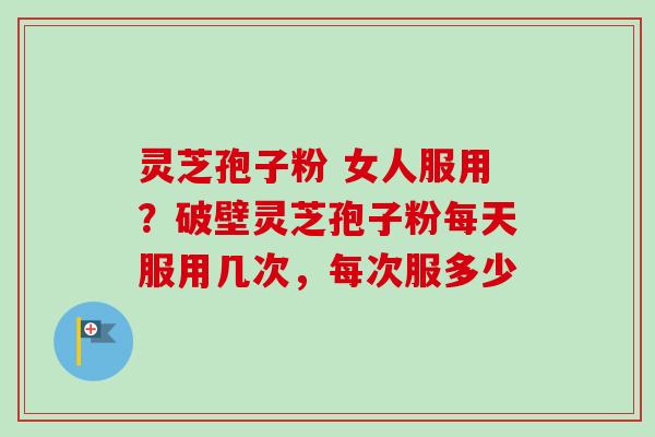 灵芝孢子粉 女人服用？破壁灵芝孢子粉每天服用几次，每次服多少