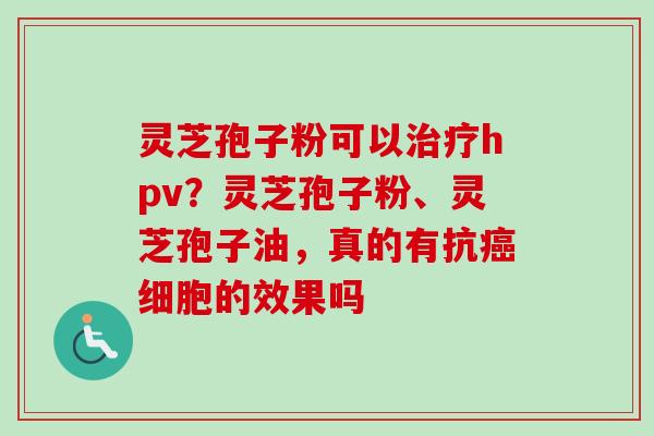 灵芝孢子粉可以治疗hpv？灵芝孢子粉、灵芝孢子油，真的有抗癌细胞的效果吗