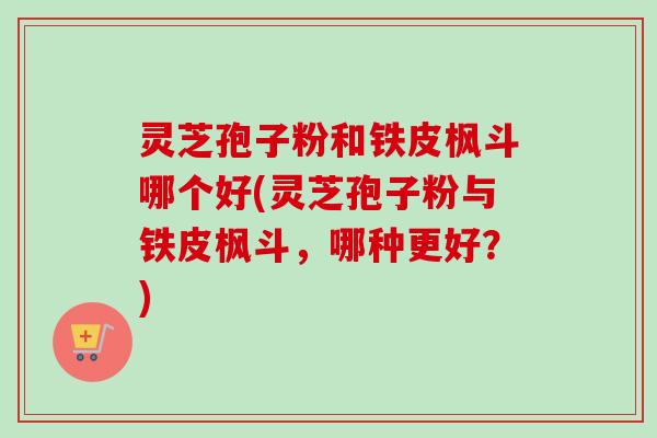 灵芝孢子粉和铁皮枫斗哪个好(灵芝孢子粉与铁皮枫斗，哪种更好？)