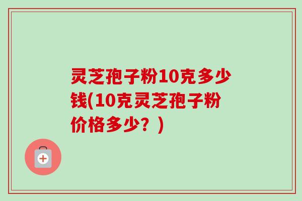 灵芝孢子粉10克多少钱(10克灵芝孢子粉价格多少？)