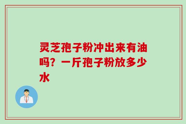 灵芝孢子粉冲出来有油吗?一斤孢子粉放多少水 灵芝孢子粉冲出来有油吗?一斤孢子粉放多少水