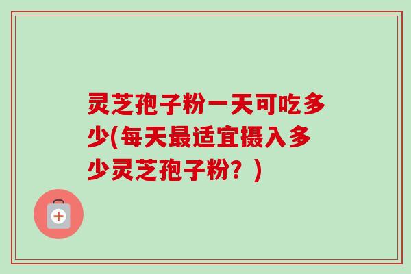 灵芝孢子粉一天可吃多少(每天最适宜摄入多少灵芝孢子粉？)
