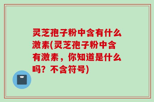 灵芝孢子粉中含有什么激素(灵芝孢子粉中含有激素，你知道是什么吗？不含符号)