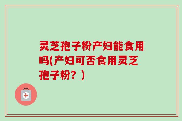 灵芝孢子粉产妇能食用吗(产妇可否食用灵芝孢子粉？)