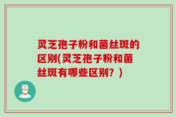 灵芝孢子粉和菌丝斑的区别(灵芝孢子粉和菌丝斑有哪些区别？)