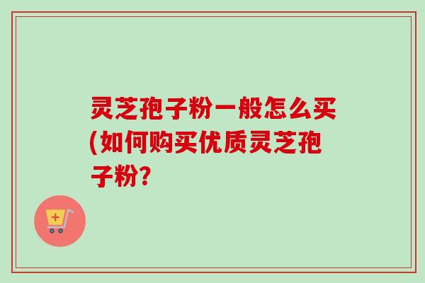 灵芝孢子粉一般怎么买(如何购买优质灵芝孢子粉？
