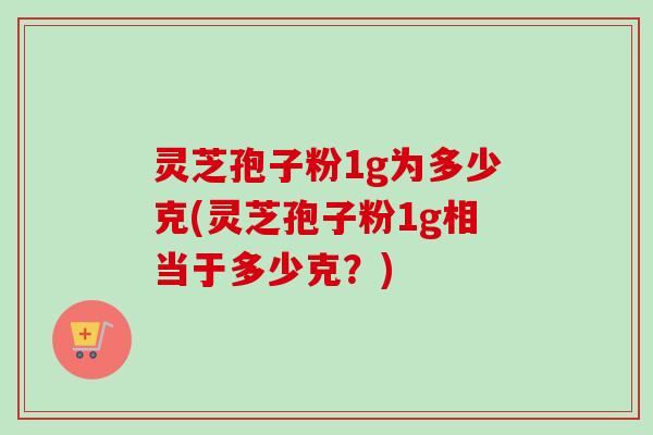灵芝孢子粉1g为多少克(灵芝孢子粉1g相当于多少克？)