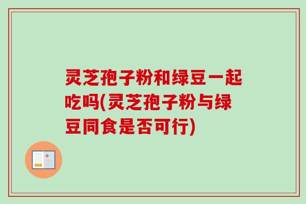 灵芝孢子粉和绿豆一起吃吗(灵芝孢子粉与绿豆同食是否可行)
