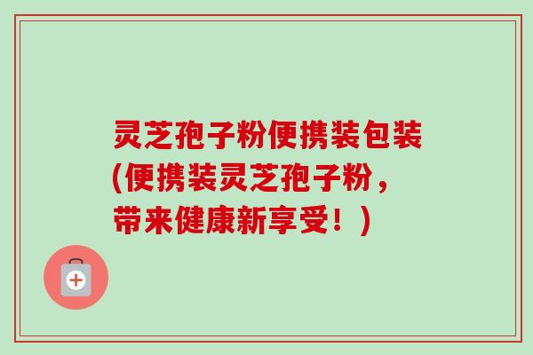 灵芝孢子粉便携装包装(便携装灵芝孢子粉，带来健康新享受！)