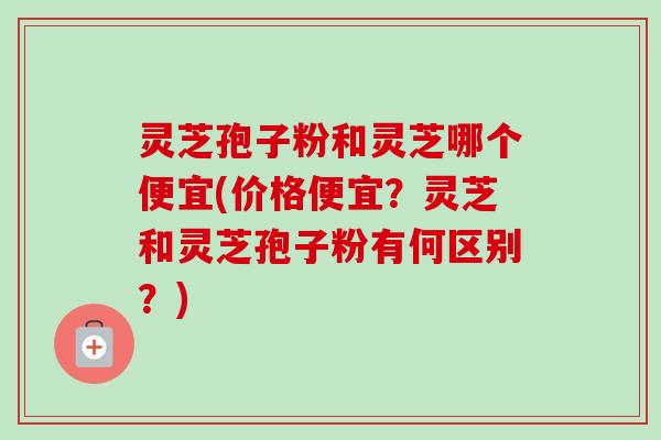 灵芝孢子粉和灵芝哪个便宜(价格便宜？灵芝和灵芝孢子粉有何区别？)