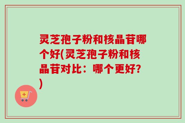 灵芝孢子粉和核晶苷哪个好(灵芝孢子粉和核晶苷对比：哪个更好？)