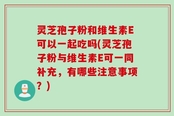 灵芝孢子粉和维生素E可以一起吃吗(灵芝孢子粉与维生素E可一同补充，有哪些注意事项？)