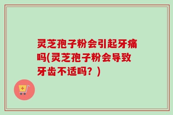 灵芝孢子粉会引起牙痛吗(灵芝孢子粉会导致牙齿不适吗？)