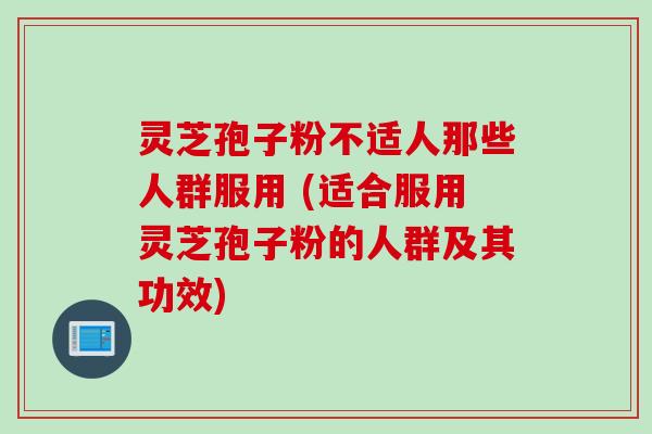 灵芝孢子粉不适人那些人群服用 (适合服用灵芝孢子粉的人群及其功效)