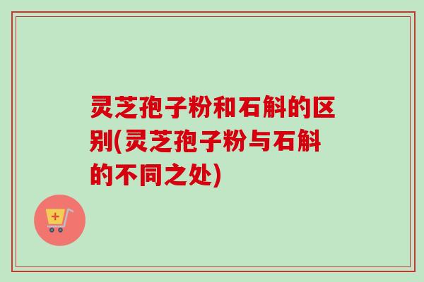 灵芝孢子粉和石斛的区别(灵芝孢子粉与石斛的不同之处)