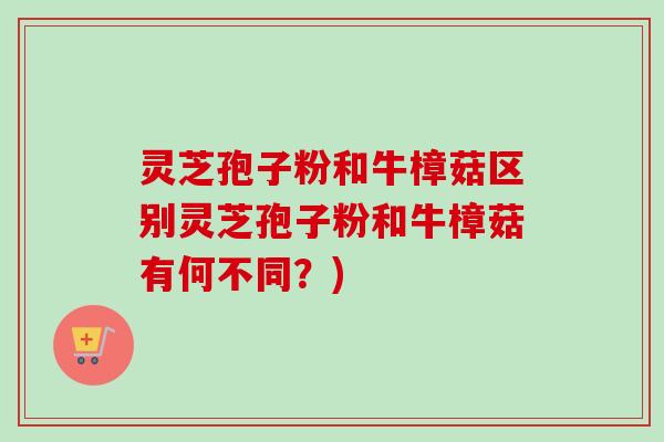 灵芝孢子粉和牛樟菇区别灵芝孢子粉和牛樟菇有何不同？)