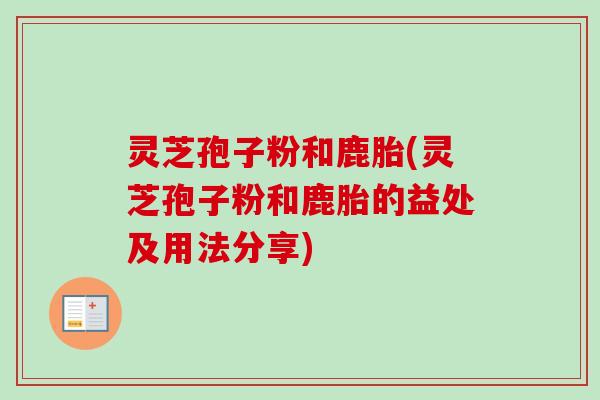 灵芝孢子粉和鹿胎(灵芝孢子粉和鹿胎的益处及用法分享)